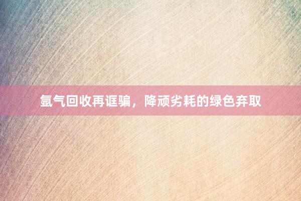 氩气回收再诓骗，降顽劣耗的绿色弃取