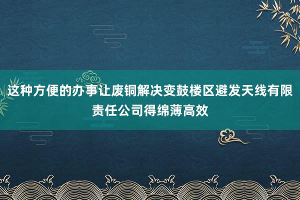 这种方便的办事让废铜解决变鼓楼区避发天线有限责任公司得绵薄高效